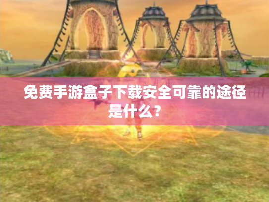 免费手游盒子下载安全可靠的途径是什么？