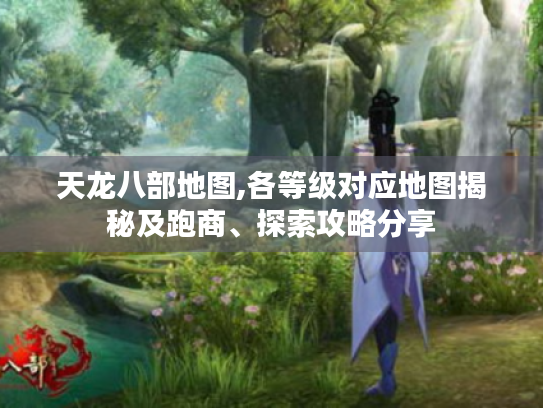 天龙八部地图,各等级对应地图揭秘及跑商、探索攻略分享 天龙八部地图,各等级对应地图揭秘及跑商、探索攻略分享