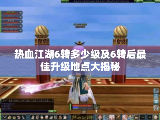 热血江湖6转多少级及6转后最佳升级地点大揭秘 热血江湖6转多少级及6转后最佳升级地点大揭秘
