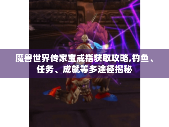 魔兽世界传家宝戒指获取攻略,钓鱼、任务、成就等多途径揭秘 魔兽世界传家宝戒指获取攻略,钓鱼、任务、成就等多途径揭秘
