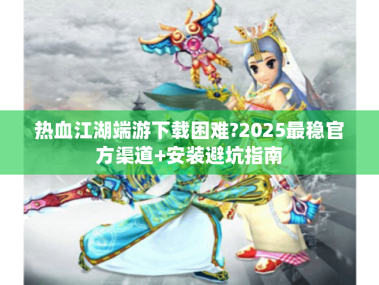 热血江湖端游下载困难?2025最稳官方渠道+安装避坑指南 热血江湖端游下载困难?2025最稳官方渠道+安装避坑指南