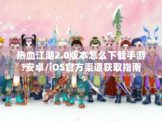 热血江湖2.0版本怎么下载手游?安卓/iOS官方渠道获取指南 热血江湖2.0版本怎么下载手游?安卓/iOS官方渠道获取指南