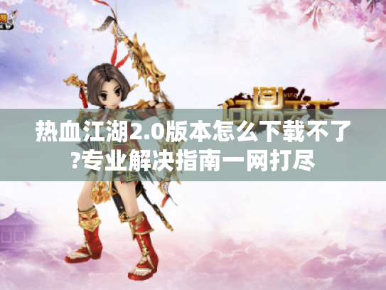 热血江湖2.0版本怎么下载不了?专业解决指南一网打尽 热血江湖2.0版本怎么下载不了?专业解决指南一网打尽