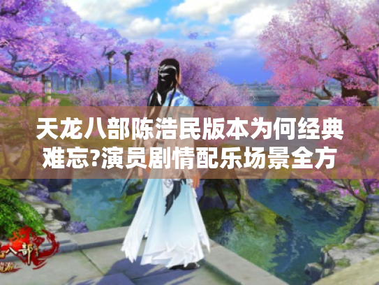 天龙八部陈浩民版本为何经典难忘?演员剧情配乐场景全方位揭秘 天龙八部陈浩民版本为何经典难忘?演员剧情配乐场景全方位揭秘