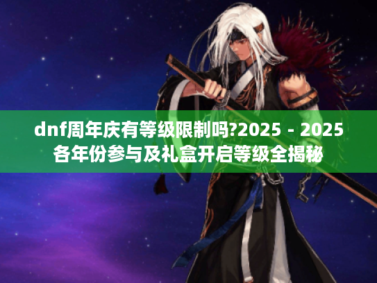 dnf周年庆有等级限制吗?2025 - 2025各年份参与及礼盒开启等级全揭秘 dnf周年庆有等级限制吗?2025 - 2025各年份参与及礼盒开启等级全揭秘