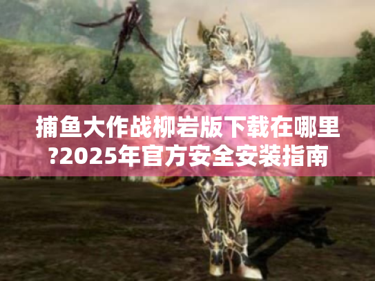 捕鱼大作战柳岩版下载在哪里?2025年官方安全安装指南 捕鱼大作战柳岩版下载在哪里?2025年官方安全安装指南