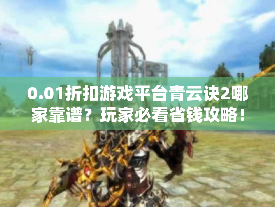 0.01折扣游戏平台青云诀2哪家靠谱?玩家必看省钱攻略! 0.01折扣游戏平台青云诀2哪家靠谱?玩家必看省钱攻略!