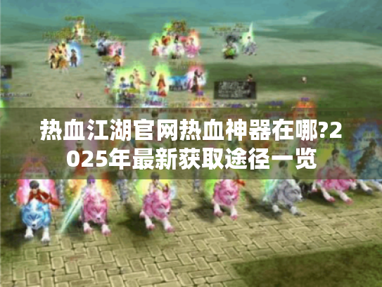 热血江湖官网热血神器在哪?2025年最新获取途径一览 热血江湖官网热血神器在哪?2025年最新获取途径一览