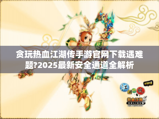 贪玩热血江湖传手游官网下载遇难题?2025最新安全通道全解析 贪玩热血江湖传手游官网下载遇难题?2025最新安全通道全解析