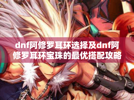 dnf阿修罗耳环选择及dnf阿修罗耳环宝珠的最优搭配攻略 dnf阿修罗耳环选择及dnf阿修罗耳环宝珠的最优搭配攻略