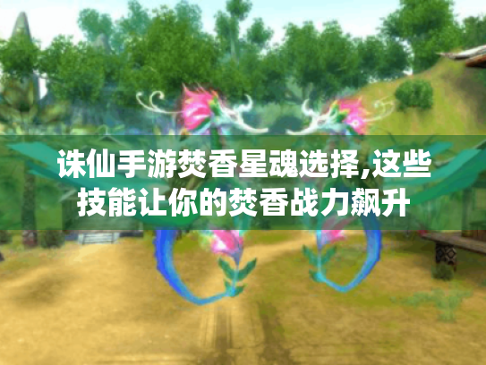 诛仙手游焚香星魂选择,这些技能让你的焚香战力飙升 诛仙手游焚香星魂选择,这些技能让你的焚香战力飙升