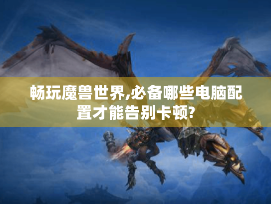 畅玩魔兽世界,必备哪些电脑配置才能告别卡顿? 畅玩魔兽世界,必备哪些电脑配置才能告别卡顿?