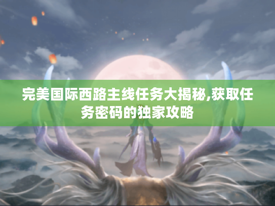 完美国际西路主线任务大揭秘,获取任务密码的独家攻略 完美国际西路主线任务大揭秘,获取任务密码的独家攻略