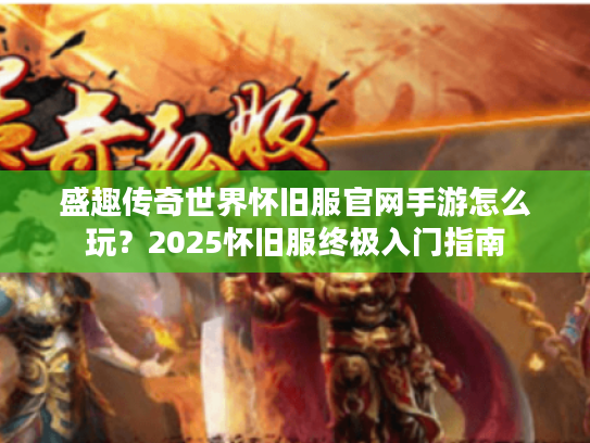 盛趣传奇世界怀旧服官网手游怎么玩？2025怀旧服终极入门指南