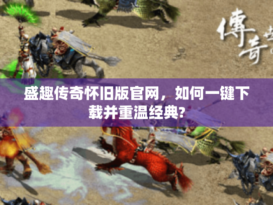 盛趣传奇怀旧版官网，如何一键下载并重温经典?