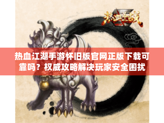 热血江湖手游怀旧版官网正版下载可靠吗?权威攻略解决玩家安全困扰 热血江湖手游怀旧版官网正版下载可靠吗?权威攻略解决玩家安全困扰