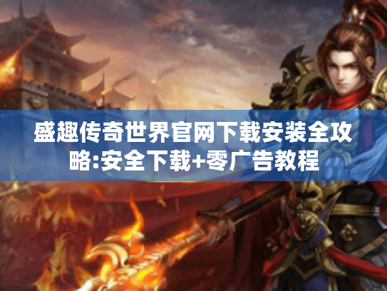 盛趣传奇世界官网下载安装全攻略:安全下载+零广告教程