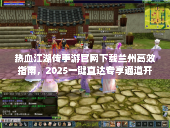 热血江湖传手游官网下载兰州高效指南,2025一键直达专享通道开启! 热血江湖传手游官网下载兰州高效指南,2025一键直达专享通道开启!