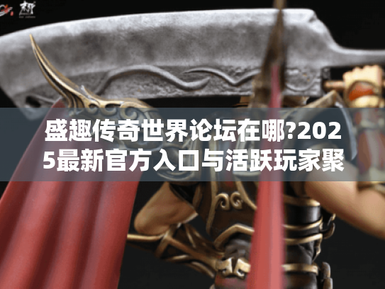 盛趣传奇世界论坛在哪?2025最新官方入口与活跃玩家聚集地揭秘