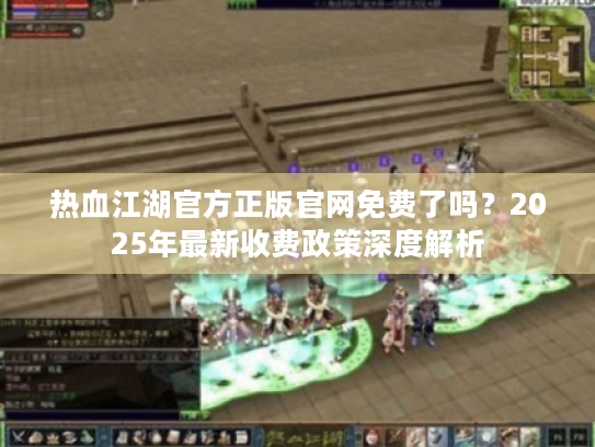 热血江湖官方正版官网免费了吗?2025年最新收费政策深度解析 热血江湖官方正版官网免费了吗?2025年最新收费政策深度解析