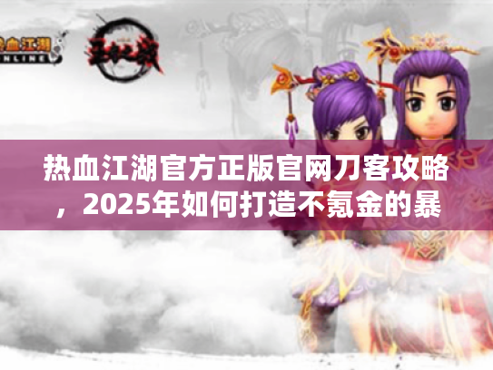 热血江湖官方正版官网刀客攻略,2025年如何打造不氪金的暴击流刀客? 热血江湖官方正版官网刀客攻略,2025年如何打造不氪金的暴击流刀客?