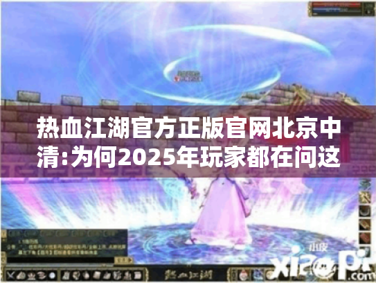 热血江湖官方正版官网北京中清:为何2025年玩家都在问这三个问题?