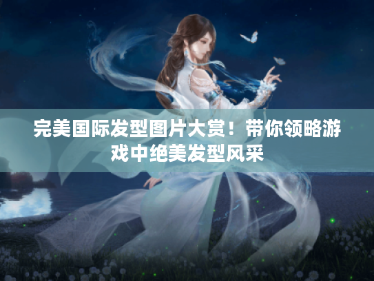 完美国际发型图片大赏!带你领略游戏中绝美发型风采 完美国际发型图片大赏!带你领略游戏中绝美发型风采