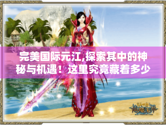 完美国际元江,探索其中的神秘与机遇！这里究竟藏着多少惊喜?