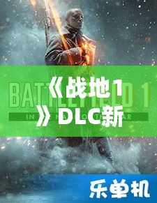 《战地1》DLC新武器解锁攻略：揭秘各兵种专属利器