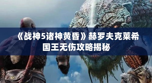 《战神5诸神黄昏》赫罗夫克莱希国王无伤攻略揭秘 《战神5诸神黄昏》赫罗夫克莱希国王无伤攻略揭秘