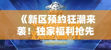 《新区预约狂潮来袭!独家福利抢先体验》 《新区预约狂潮来袭!独家福利抢先体验》