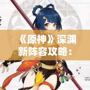 《原神》深渊新阵容攻略:8月剧诗二期最佳配队揭秘 《原神》深渊新阵容攻略:8月剧诗二期最佳配队揭秘