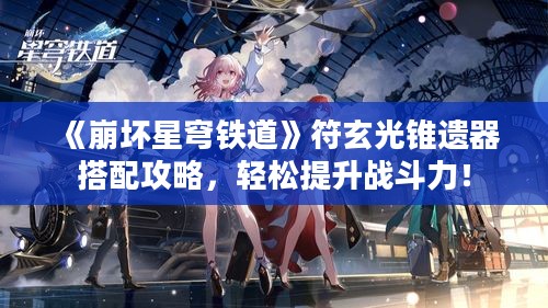 《崩坏星穹铁道》符玄光锥遗器搭配攻略,轻松提升战斗力! 《崩坏星穹铁道》符玄光锥遗器搭配攻略,轻松提升战斗力!