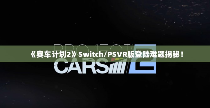 《赛车计划2》Switch/PSVR版登陆难题揭秘! 《赛车计划2》Switch/PSVR版登陆难题揭秘!