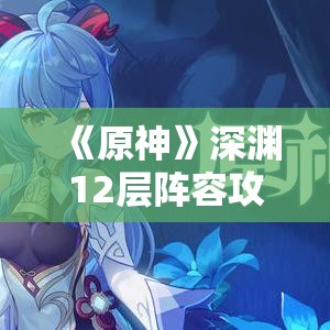 《原神》深渊12层阵容攻略：深境螺旋12层最佳配队揭秘