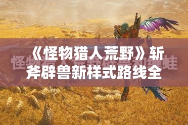 《怪物猎人荒野》斩斧辟兽新样式路线全解析 《怪物猎人荒野》斩斧辟兽新样式路线全解析