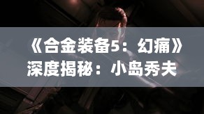 《合金装备5：幻痛》深度揭秘：小岛秀夫带你探秘游戏世界