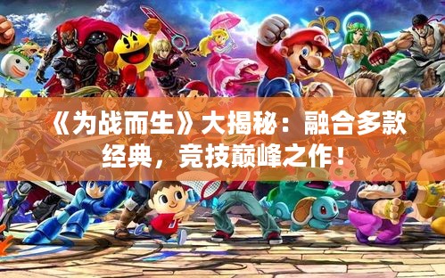 《为战而生》大揭秘：融合多款经典，竞技巅峰之作！