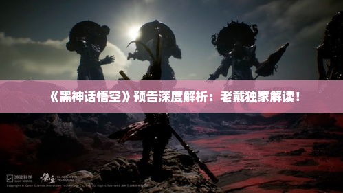 《黑神话悟空》预告深度解析:老戴独家解读! 《黑神话悟空》预告深度解析:老戴独家解读!