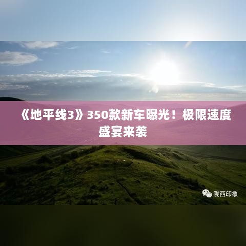 《地平线3》350款新车曝光！极限速度盛宴来袭