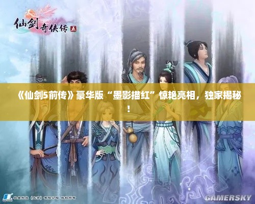 《仙剑5前传》豪华版“墨影描红”惊艳亮相,独家揭秘! 《仙剑5前传》豪华版“墨影描红”惊艳亮相,独家揭秘!