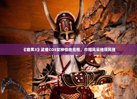 《暗黑3》武僧COS女神惊艳亮相,巾帼风采独领风骚 《暗黑3》武僧COS女神惊艳亮相,巾帼风采独领风骚