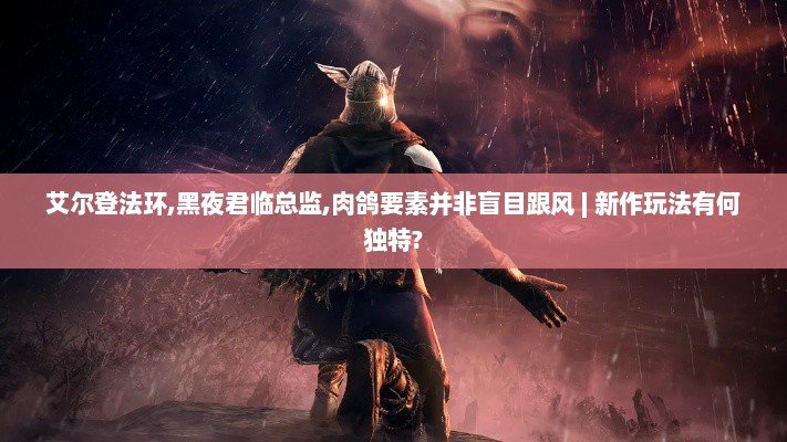 艾尔登法环,黑夜君临总监,肉鸽要素并非盲目跟风 | 新作玩法有何独特? 艾尔登法环,黑夜君临总监,肉鸽要素并非盲目跟风 | 新作玩法有何独特?