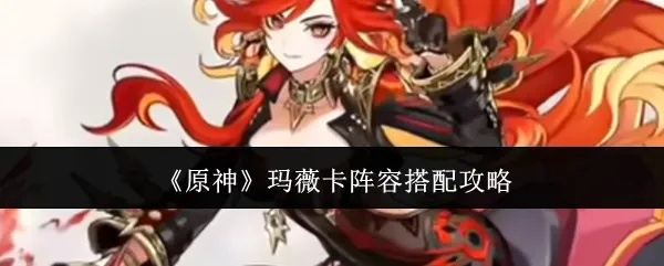 《原神》玛薇卡阵容搭配攻略:打造强力输出组合 《原神》玛薇卡阵容搭配攻略:打造强力输出组合